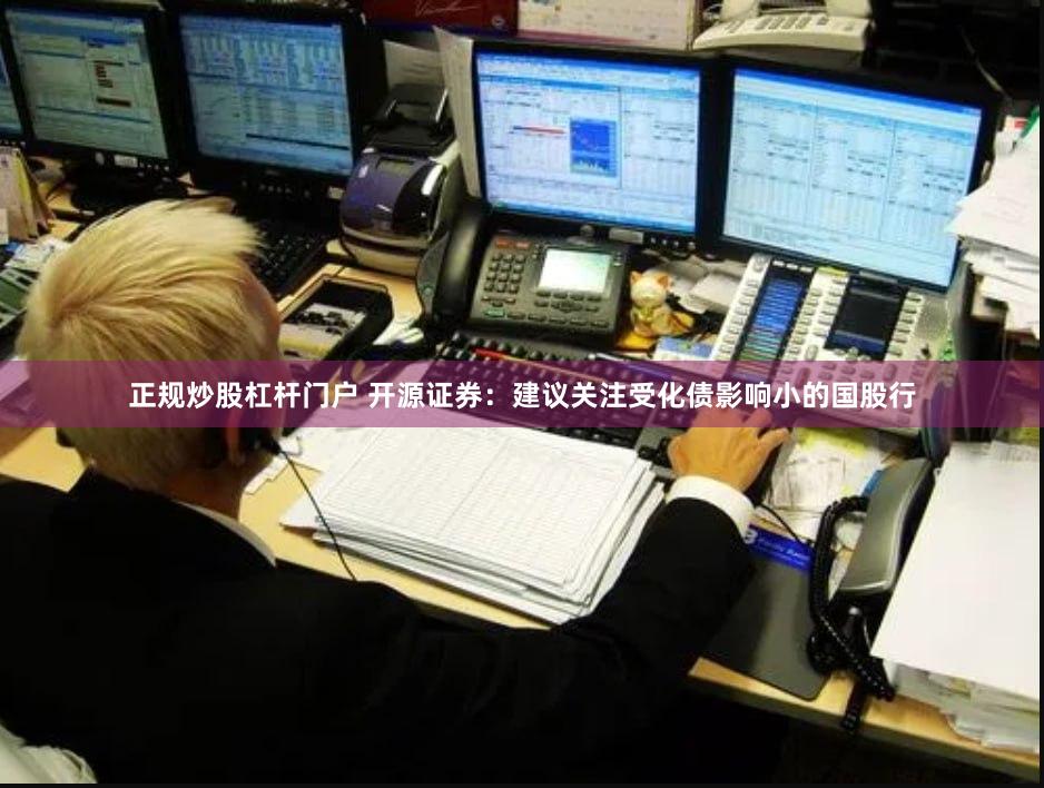 正规炒股杠杆门户 开源证券：建议关注受化债影响小的国股行